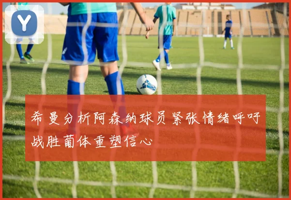 希曼分析阿森纳球员紧张情绪呼吁战胜葡体重塑信心