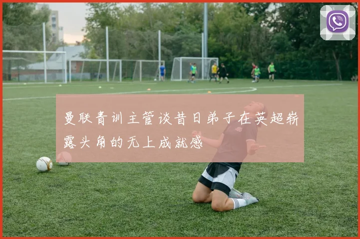 曼联青训主管谈昔日弟子在英超崭露头角的无上成就感