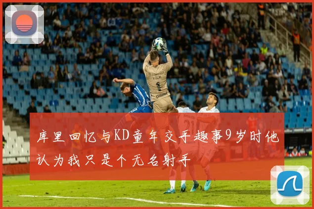 库里回忆与KD童年交手趣事9岁时他认为我只是个无名射手