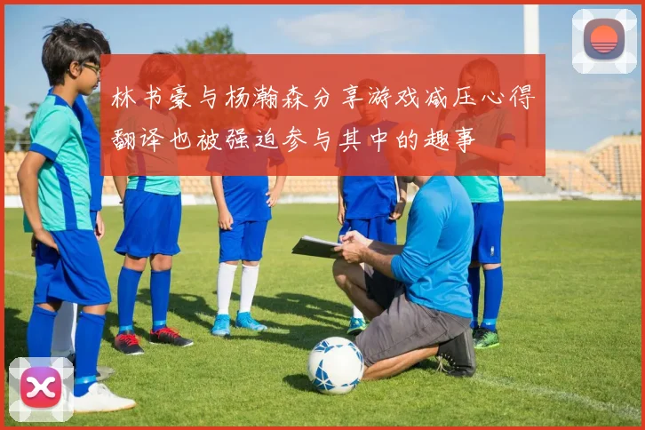 林书豪与杨瀚森分享游戏减压心得翻译也被强迫参与其中的趣事