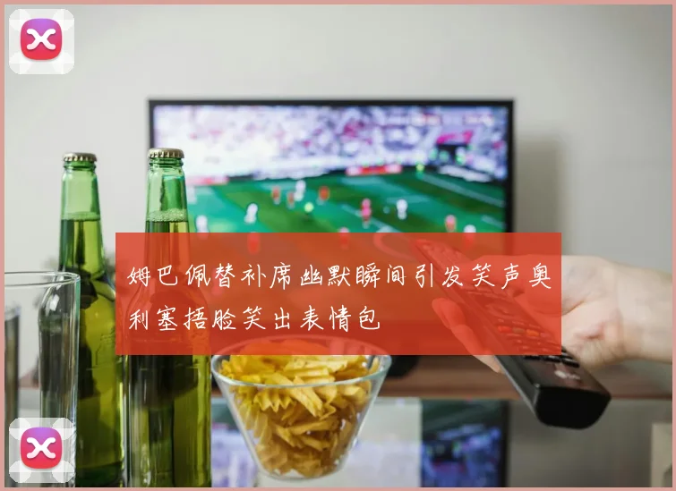 姆巴佩替补席幽默瞬间引发笑声奥利塞捂脸笑出表情包