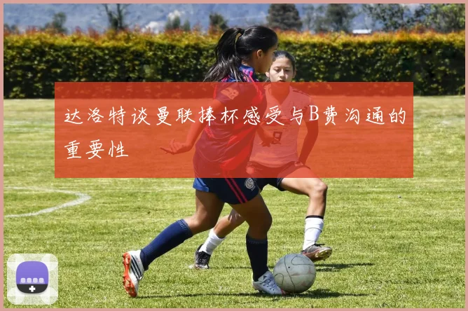达洛特谈曼联捧杯感受与B费沟通的重要性