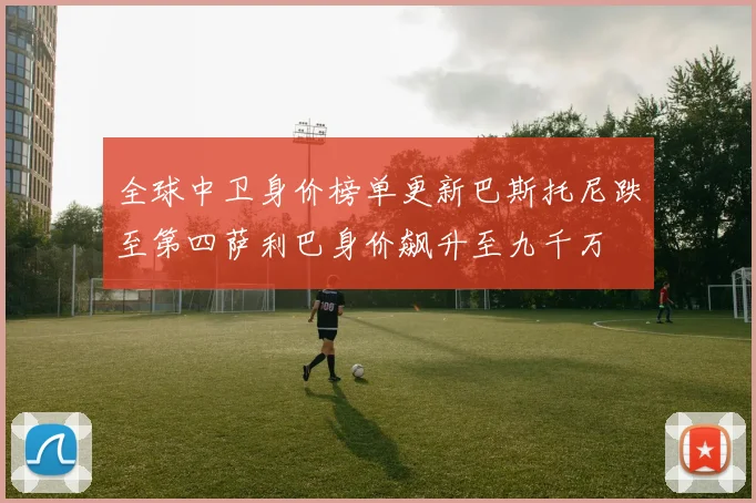 全球中卫身价榜单更新巴斯托尼跌至第四萨利巴身价飙升至九千万