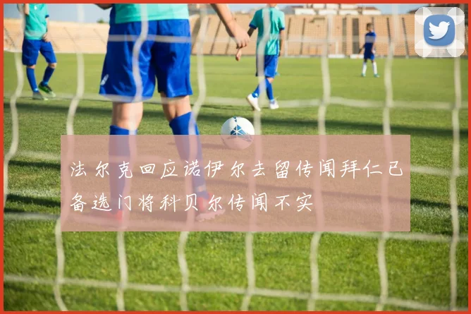 法尔克回应诺伊尔去留传闻拜仁已备选门将科贝尔传闻不实