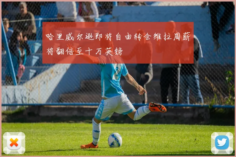 哈里威尔逊即将自由转会维拉周薪将翻倍至十万英镑