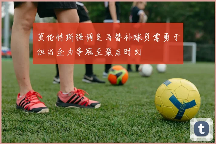 莫伦特斯强调皇马替补球员需勇于担当全力争冠至最后时刻