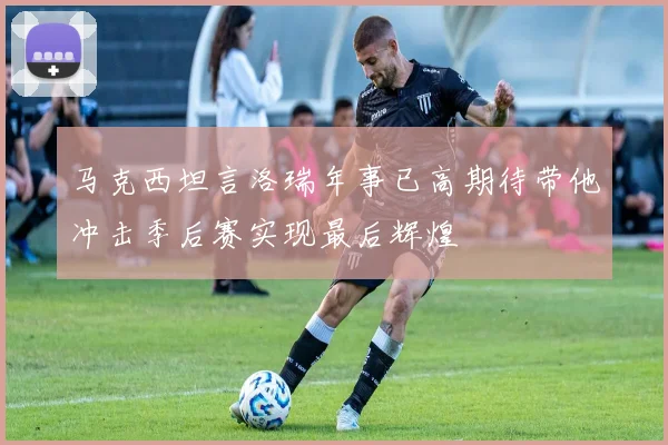 马克西坦言洛瑞年事已高期待带他冲击季后赛实现最后辉煌