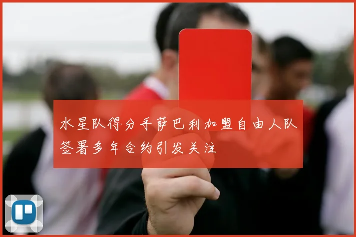 水星队得分手萨巴利加盟自由人队签署多年合约引发关注